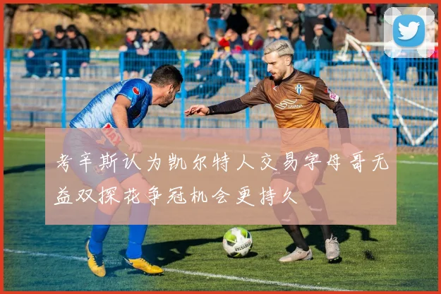 考辛斯认为凯尔特人交易字母哥无益双探花争冠机会更持久