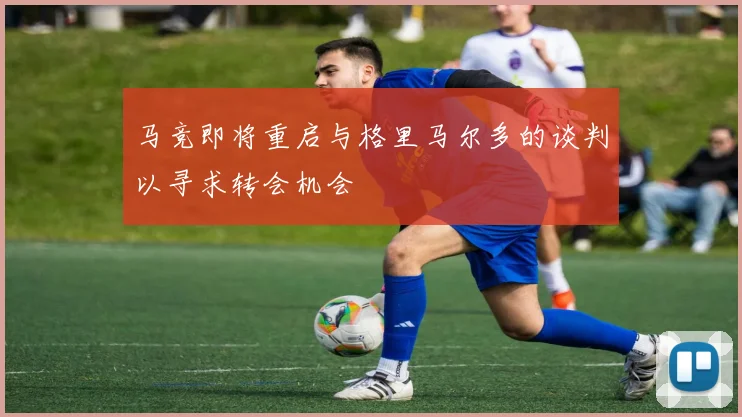 马竞即将重启与格里马尔多的谈判以寻求转会机会
