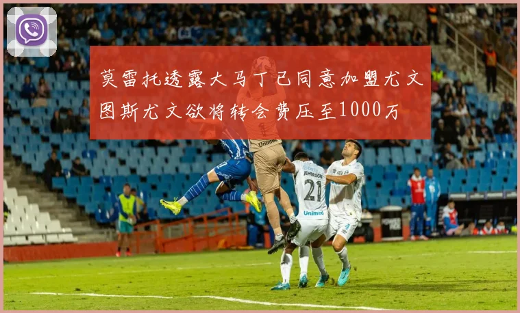莫雷托透露大马丁已同意加盟尤文图斯尤文欲将转会费压至1000万