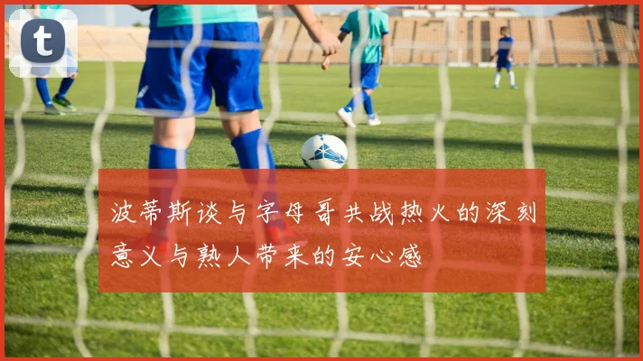 波蒂斯谈与字母哥共战热火的深刻意义与熟人带来的安心感