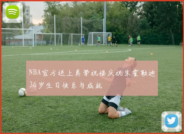 NBA官方送上真挚祝福庆祝朱霍勒迪36岁生日快乐与成就