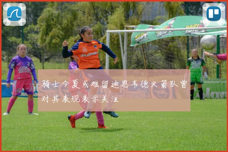 骑士今夏或难留迪恩韦德火箭队曾对其表现表示关注