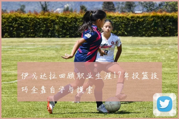 伊戈达拉回顾职业生涯17年投篮技巧全靠自学与摸索