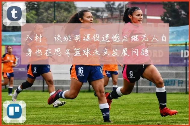 八村塁谈姚明退役遗憾后继无人自身也在思考篮球未来发展问题