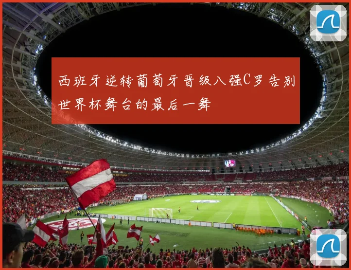 西班牙逆转葡萄牙晋级八强C罗告别世界杯舞台的最后一舞