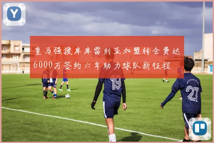 皇马强援库库雷利亚加盟转会费达6000万签约六年助力球队新征程