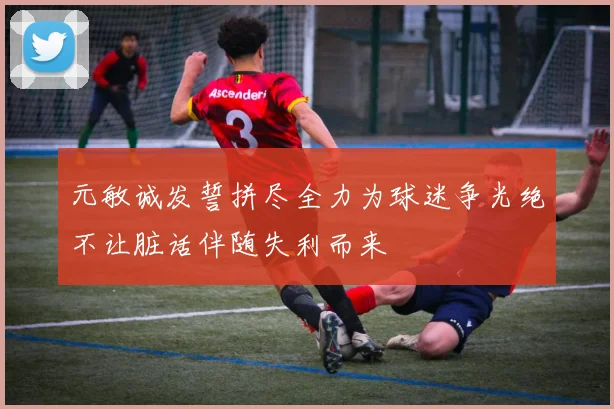 元敏诚发誓拼尽全力为球迷争光绝不让脏话伴随失利而来