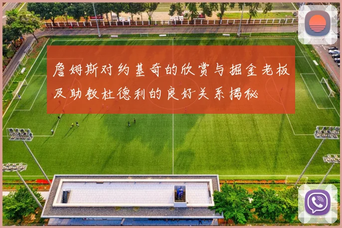 詹姆斯对约基奇的欣赏与掘金老板及助教杜德利的良好关系揭秘