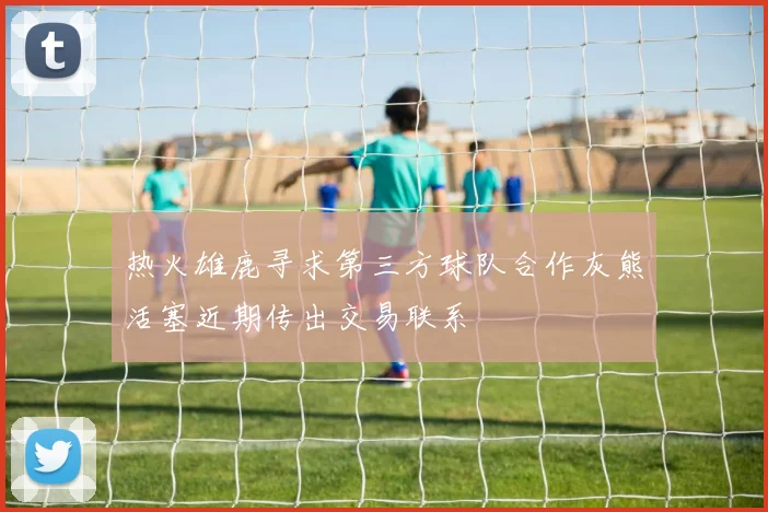 热火雄鹿寻求第三方球队合作灰熊活塞近期传出交易联系