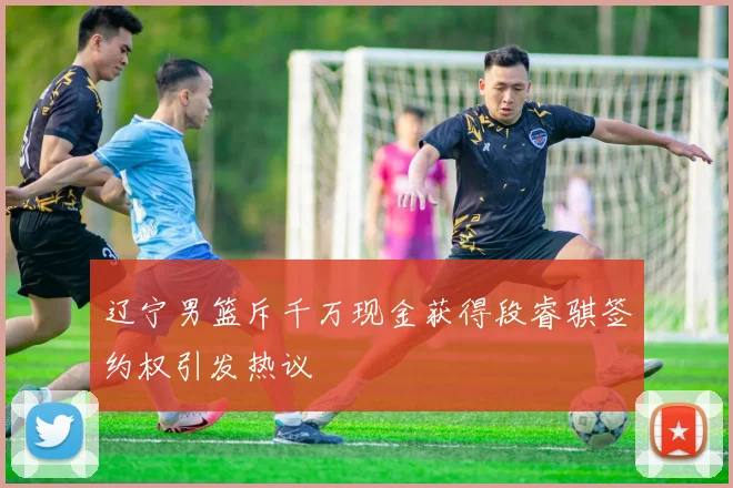 辽宁男篮斥千万现金获得段睿骐签约权引发热议